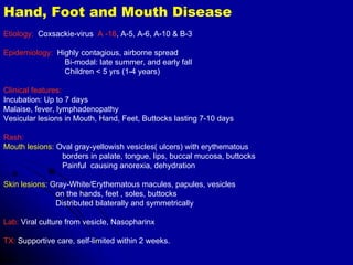 Hand, Foot and Mouth Disease Etiology:   Coxsackie-virus  A -16 , A-5, A-6, A-10 & B-3 Epidemiology:   Highly contagious, airborne spread Bi-modal: late summer, and early fall Children < 5 yrs (1-4 years) Clinical features: Incubation: Up to 7 days Malaise, fever, lymphadenopathy  Vesicular lesions in Mouth, Hand, Feet, Buttocks lasting 7-10 days Rash: Mouth lesions:  Oval gray-yellowish vesicles( ulcers) with erythematous  borders in palate, tongue, lips, buccal mucosa, buttocks  Painful  causing anorexia, dehydration Skin lesions:  Gray-White/Erythematous macules, papules, vesicles  on the hands, feet , soles, buttocks Distributed bilaterally and symmetrically Lab:  Viral culture from vesicle, Nasopharinx TX:  Supportive care, self-limited within 2 weeks. 