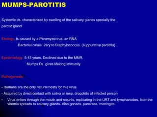 MUMPS-PAROTITIS  Systemic ds. characterized by swelling of the salivary glands specially the parotid gland Etiology:  Is caused by a Paramyxovirus, an RNA Bacterial cases  2ary to Staphylococcus. (suppurative parotitis) Epidemiology:  5-15 years. Declined due to the MMR.  Mumps Ds. gives lifelong immunity Pathogenesis:  - Humans are the only natural hosts for this virus  - Acquired by direct contact with saliva or resp. dropplets of infected person Virus enters through the mouth and nostrils, replicating in the URT and lymphanodes, later the viremia spreads to salivary glands. Also gonads, pancreas, meninges 
