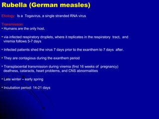 Rubella (German measles) Etiology:   Is a  Togavirus, a single stranded RNA virus Transmission:   Humans are the only host. via infected respiratory droplets, where it replicates in the respiratory  tract,  and  viremia follows 5-7 days  Infected patients shed the virus 7 days prior to the exanthem to 7 days  after.  They are contagious during the exanthem period Transplacental transmission during viremia (first 16 weeks of  pregnancy)  deafness, cataracts, heart problems, and CNS abnormalities Late winter – early spring Incubation period: 14-21 days 