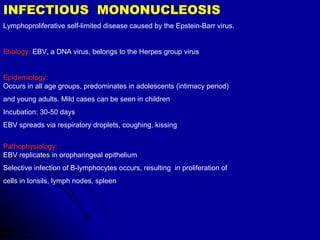 INFECTIOUS  MONONUCLEOSIS Lymphoproliferative self-limited disease caused by the Epstein-Barr virus.  Etiology:  EBV, a DNA virus, belongs to the Herpes group virus Epidemiology:   Occurs in all age groups, predominates in adolescents (intimacy period) and young adults. Mild cases can be seen in children Incubation: 30-50 days EBV spreads via respiratory droplets, coughing, kissing Pathophysiology:  EBV replicates in oropharingeal epithelium Selective infection of B-lymphocytes occurs, resulting  in proliferation of  cells in tonsils, lymph nodes, spleen 