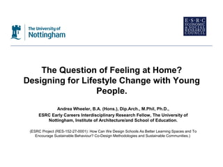 The Question of Feeling at Home?
Designing for Lifestyle Change with Young
                  People.
            Andrea Wheeler, B.A. (Hons.), Dip.Arch., M.Phil, Ph.D.,
     ESRC Early Careers Interdisciplinary Research Fellow, The University of
        Nottingham, Institute of Architecture/and School of Education.

 (ESRC Project (RES-152-27-0001): How Can We Design Schools As Better Learning Spaces and To
    Encourage Sustainable Behaviour? Co-Design Methodologies and Sustainable Communities.)
 