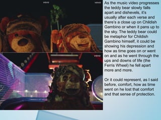 As the music video progresses 
the teddy bear slowly falls 
apart and dishevels, it’s 
usually after each verse and 
there’s a close up on Childish 
Gambino or when it pans up to 
the sky. The teddy bear could 
be metaphor for Childish 
Gambino himself, it could be 
showing his depression and 
how as time goes on or went 
on and as he went through the 
ups and downs of life (the 
Ferris Wheel) he fell apart 
more and more. 
Or it could represent, as I said 
before, comfort, how as time 
went on he lost that comfort 
and that sense of protection. 
 