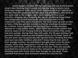 James Bulger’s mother left her two-year-old son at the butcher
shop’s door thinking that it would not take her long to return, since
there was no queue in the store. Little did she know that it would be
her last time she would see her son alive. Jon and Robert, who were at
the same mall as the Bulgers, were participating in their usual
activities: skipping class, browsing the stores, pocketing things when
the salespeople turned their backs, and climbing chairs in the
restaurants until they were chased out. The boys came up with an idea
to have a little boy get lost outside so that he would get knocked over
by a vehicle. It was reported that the boys had a similar previous
attempt on a boy before James, which failed because the mother had
become aware of her missing child and found him before they could
take him outside. During their two-mile walk, the 10-year-old boys had
punched, kicked, picked up and dropped James on his head. Some of
the acts were seen by passersby who ignored them, thinking that they
were just two older brothers who didn’t know how to take care of
their younger brother. Jon and Robert brought James onto the local
railway, where they flung paint in his left eye, threw stones at him,
beat him with bricks, and hit him with an iron bar. They also sexually
assaulted him and laid his body on the railroad track, covering his
bleeding head with bricks when they thought he was dead. It was
reported that James died sometime before the train hit him.
 