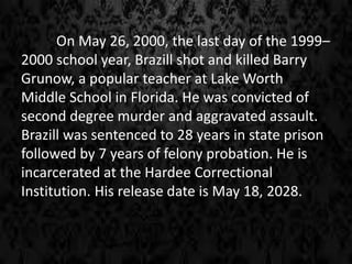 On May 26, 2000, the last day of the 1999–
2000 school year, Brazill shot and killed Barry
Grunow, a popular teacher at Lake Worth
Middle School in Florida. He was convicted of
second degree murder and aggravated assault.
Brazill was sentenced to 28 years in state prison
followed by 7 years of felony probation. He is
incarcerated at the Hardee Correctional
Institution. His release date is May 18, 2028.
 