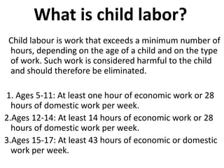 What is child labor?
 Child labour is work that exceeds a minimum number of
 hours, depending on the age of a child and on the type
 of work. Such work is considered harmful to the child
 and should therefore be eliminated.

1. Ages 5-11: At least one hour of economic work or 28
  hours of domestic work per week.
2.Ages 12-14: At least 14 hours of economic work or 28
  hours of domestic work per week.
3.Ages 15-17: At least 43 hours of economic or domestic
  work per week.
 