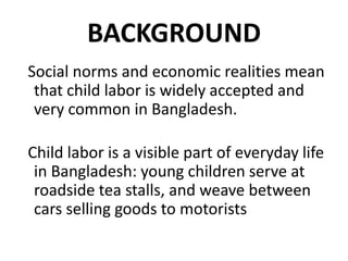 BACKGROUND
Social norms and economic realities mean
 that child labor is widely accepted and
 very common in Bangladesh.

Child labor is a visible part of everyday life
 in Bangladesh: young children serve at
 roadside tea stalls, and weave between
 cars selling goods to motorists
 
