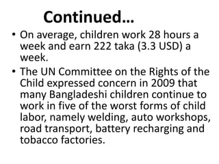 Continued…
• On average, children work 28 hours a
  week and earn 222 taka (3.3 USD) a
  week.
• The UN Committee on the Rights of the
  Child expressed concern in 2009 that
  many Bangladeshi children continue to
  work in five of the worst forms of child
  labor, namely welding, auto workshops,
  road transport, battery recharging and
  tobacco factories.
 