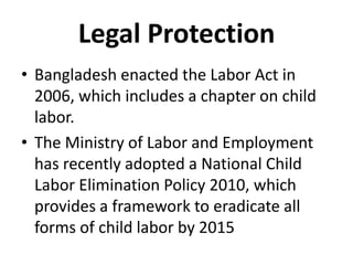 Legal Protection
• Bangladesh enacted the Labor Act in
  2006, which includes a chapter on child
  labor.
• The Ministry of Labor and Employment
  has recently adopted a National Child
  Labor Elimination Policy 2010, which
  provides a framework to eradicate all
  forms of child labor by 2015
 