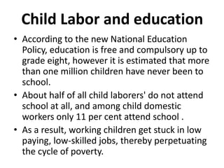 Child Labor and education
• According to the new National Education
  Policy, education is free and compulsory up to
  grade eight, however it is estimated that more
  than one million children have never been to
  school.
• About half of all child laborers' do not attend
  school at all, and among child domestic
  workers only 11 per cent attend school .
• As a result, working children get stuck in low
  paying, low-skilled jobs, thereby perpetuating
  the cycle of poverty.
 