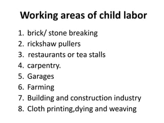 Working areas of child labor
1.   brick/ stone breaking
2.   rickshaw pullers
3.   restaurants or tea stalls
4.   carpentry.
5.   Garages
6.   Farming
7.   Building and construction industry
8.   Cloth printing,dying and weaving
 
