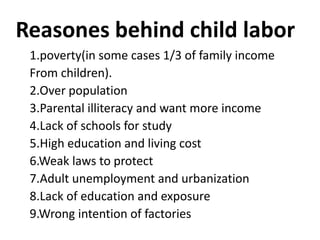 Reasones behind child labor
 1.poverty(in some cases 1/3 of family income
 From children).
 2.Over population
 3.Parental illiteracy and want more income
 4.Lack of schools for study
 5.High education and living cost
 6.Weak laws to protect
 7.Adult unemployment and urbanization
 8.Lack of education and exposure
 9.Wrong intention of factories
 
