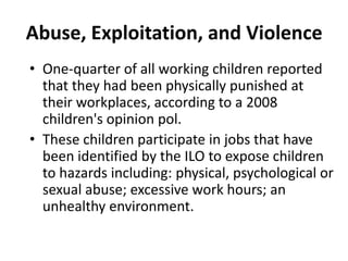 Abuse, Exploitation, and Violence
• One-quarter of all working children reported
  that they had been physically punished at
  their workplaces, according to a 2008
  children's opinion pol.
• These children participate in jobs that have
  been identified by the ILO to expose children
  to hazards including: physical, psychological or
  sexual abuse; excessive work hours; an
  unhealthy environment.
 