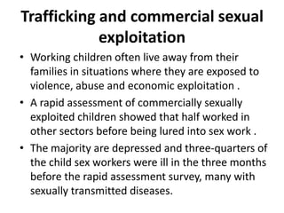 Trafficking and commercial sexual
            exploitation
• Working children often live away from their
  families in situations where they are exposed to
  violence, abuse and economic exploitation .
• A rapid assessment of commercially sexually
  exploited children showed that half worked in
  other sectors before being lured into sex work .
• The majority are depressed and three-quarters of
  the child sex workers were ill in the three months
  before the rapid assessment survey, many with
  sexually transmitted diseases.
 