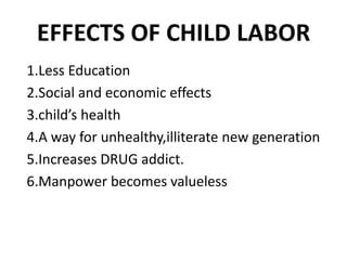 EFFECTS OF CHILD LABOR
1.Less Education
2.Social and economic effects
3.child’s health
4.A way for unhealthy,illiterate new generation
5.Increases DRUG addict.
6.Manpower becomes valueless
 