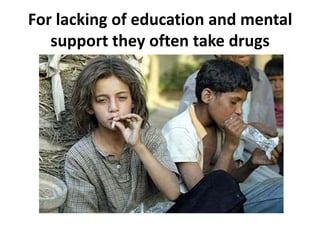 For lacking of education and mental
   support they often take drugs
 