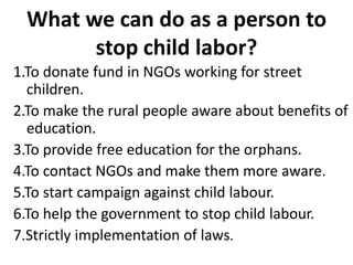 What we can do as a person to
        stop child labor?
1.To donate fund in NGOs working for street
  children.
2.To make the rural people aware about benefits of
  education.
3.To provide free education for the orphans.
4.To contact NGOs and make them more aware.
5.To start campaign against child labour.
6.To help the government to stop child labour.
7.Strictly implementation of laws.
 