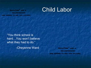 QuickTimeª and a
          decompressor
                                  Child Labor
are needed to see this picture.




     “You think school is
     hard…You won’t believe
     what they had to do.”
               -Cheyenne Ward               QuickTimeª and a
                                              decompressor
                                    are needed to see this picture.
 