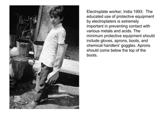 Electroplate worker, India 1993: The
educated use of protective equipment
by electroplaters is extremely
important in preventing contact with
various metals and acids. The
minimum protective equipment should
include gloves, aprons, boots, and
chemical handlers' goggles. Aprons
should come below the top of the
boots.
 