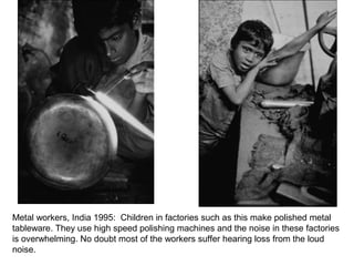 Metal workers, India 1995: Children in factories such as this make polished metal
tableware. They use high speed polishing machines and the noise in these factories
is overwhelming. No doubt most of the workers suffer hearing loss from the loud
noise.
 