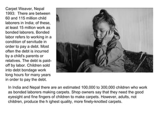 Carpet Weaver, Nepal
1993: There are between
60 and 115 million child
laborers in India; of these,
at least 15 million work as
bonded laborers. Bonded
labor refers to working in a
condition of servitude in
order to pay a debt. Most
often the debt is incurred
by a child's parents or
relatives. The debt is paid-
off by labor. Children sold
into debt bondage work
long hours for many years
in order to pay the debt.

 In India and Nepal there are an estimated 100,000 to 300,000 children who work
 as bonded laborers making carpets. Shop owners say that they need the good
 eyesight and fine fingers of children to make carpets. However, adults, not
 children, produce the h ighest quality, more finely-knotted carpets.
 