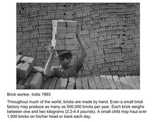 Brick worker, India 1993
Throughout much of the world, bricks are made by hand. Even a small brick
factory may produce as many as 500,000 bricks per year. Each brick weighs
between one and two kilograms (2.2-4.4 pounds). A small child may haul over
1,000 bricks on his/her head or back each day.
 