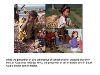 While the proportion of girls among out-of-school children dropped sharply in
most of Asia since 1990 (to 49%), the proportion of out-of-school girls in South
Asia is 60 per cent or higher.
 
