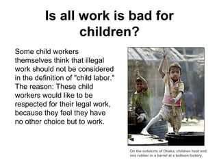 Is all work is bad for
                 children?
Some child workers
themselves think that illegal
work should not be considered
in the definition of "child labor."
The reason: These child
workers would like to be
respected for their legal work,
because they feel they have
no other choice but to work.


                                      On the outskirts of Dhaka, children heat and
                                      mix rubber in a barrel at a balloon factory.
 