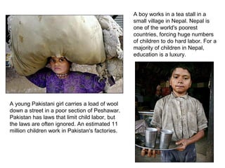 A boy works in a tea stall in a
                                                 small village in Nepal. Nepal is
                                                 one of the world's poorest
                                                 countries, forcing huge numbers
                                                 of children to do hard labor. For a
                                                 majority of children in Nepal,
                                                 education is a luxury.




A young Pakistani girl carries a load of wool
down a street in a poor section of Peshawar.
Pakistan has laws that limit child labor, but
the laws are often ignored. An estimated 11
million children work in Pakistan's factories.
 