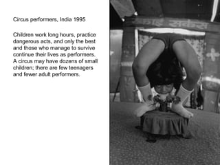 Circus performers, India 1995

Children work long hours, practice
dangerous acts, and only the best
and those who manage to survive
continue their lives as performers.
A circus may have dozens of small
children; there are few teenagers
and fewer adult performers.
 