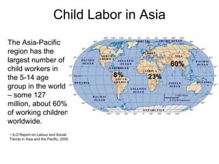 Child Labor in Asia
The Asia-Pacific
region has the
largest number of
child workers in
the 5-14 age
group in the world
– some 127
million, about 60%
of working children
worldwide.
~ ILO Report on Labour and Social
Trends in Asia and the Pacific, 2005
 