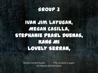 Group 3
Ivan Jim Layugan,
Megan Casilla,
Stephanie Pearl Duenas,
Kang Mi
Lovely Serran,
Socio2 Current Issues
TTh; 12:00nn-1:30pm
Sir Vittorio Jericho Cawis

 