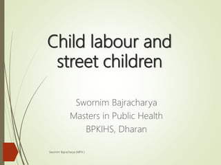 Child labour and
street children
Swornim Bajracharya
Masters in Public Health
BPKIHS, Dharan
Swornim Bajracharya (MPH )
 
