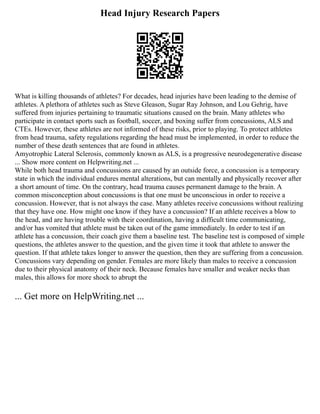 Head Injury Research Papers
What is killing thousands of athletes? For decades, head injuries have been leading to the demise of
athletes. A plethora of athletes such as Steve Gleason, Sugar Ray Johnson, and Lou Gehrig, have
suffered from injuries pertaining to traumatic situations caused on the brain. Many athletes who
participate in contact sports such as football, soccer, and boxing suffer from concussions, ALS and
CTEs. However, these athletes are not informed of these risks, prior to playing. To protect athletes
from head trauma, safety regulations regarding the head must be implemented, in order to reduce the
number of these death sentences that are found in athletes.
Amyotrophic Lateral Sclerosis, commonly known as ALS, is a progressive neurodegenerative disease
... Show more content on Helpwriting.net ...
While both head trauma and concussions are caused by an outside force, a concussion is a temporary
state in which the individual endures mental alterations, but can mentally and physically recover after
a short amount of time. On the contrary, head trauma causes permanent damage to the brain. A
common misconception about concussions is that one must be unconscious in order to receive a
concussion. However, that is not always the case. Many athletes receive concussions without realizing
that they have one. How might one know if they have a concussion? If an athlete receives a blow to
the head, and are having trouble with their coordination, having a difficult time communicating,
and/or has vomited that athlete must be taken out of the game immediately. In order to test if an
athlete has a concussion, their coach give them a baseline test. The baseline test is composed of simple
questions, the athletes answer to the question, and the given time it took that athlete to answer the
question. If that athlete takes longer to answer the question, then they are suffering from a concussion.
Concussions vary depending on gender. Females are more likely than males to receive a concussion
due to their physical anatomy of their neck. Because females have smaller and weaker necks than
males, this allows for more shock to abrupt the
... Get more on HelpWriting.net ...
 