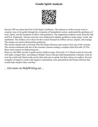 Gentle Spirit Analysis
Session VIII was about the Fruit of the Spirit, Gentleness. The objectives of this session were to
examine ways to be gentle through the evaluation of humankind s action, understand the gentleness of
God s Spirit, and the treatment of others with gentleness. The supporting scriptures came from the Old
and New Testaments. Various exercises were employed to display gentleness using songs, words, and
meditation. The military core values for this session focused on selfless service, respect, and courage.
The orange was used to demonstrate gentleness.
The session started with a welcome from the Project Director and a prayer from one of the veterans.
The session continued with one of the seasonal veterans reading a scripture from Proverbs 25:15b ...
Show more content on Helpwriting.net ...
However, the Bible records A gentle answer deflects anger. (Proverbs 15:1) Harsh words do hurt and
will make a temper flare. According to Mother Teresa who provided humanitarian volunteer work all
over the world said: Kind words can be short and easy to speak, but their echoes are endless. Several
examples of negative words with negative connotations were presented by the Project Director that
would make tempers flare, and they
... Get more on HelpWriting.net ...
 