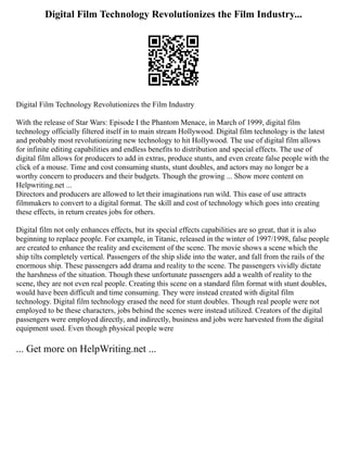 Digital Film Technology Revolutionizes the Film Industry...
Digital Film Technology Revolutionizes the Film Industry
With the release of Star Wars: Episode I the Phantom Menace, in March of 1999, digital film
technology officially filtered itself in to main stream Hollywood. Digital film technology is the latest
and probably most revolutionizing new technology to hit Hollywood. The use of digital film allows
for infinite editing capabilities and endless benefits to distribution and special effects. The use of
digital film allows for producers to add in extras, produce stunts, and even create false people with the
click of a mouse. Time and cost consuming stunts, stunt doubles, and actors may no longer be a
worthy concern to producers and their budgets. Though the growing ... Show more content on
Helpwriting.net ...
Directors and producers are allowed to let their imaginations run wild. This ease of use attracts
filmmakers to convert to a digital format. The skill and cost of technology which goes into creating
these effects, in return creates jobs for others.
Digital film not only enhances effects, but its special effects capabilities are so great, that it is also
beginning to replace people. For example, in Titanic, released in the winter of 1997/1998, false people
are created to enhance the reality and excitement of the scene. The movie shows a scene which the
ship tilts completely vertical. Passengers of the ship slide into the water, and fall from the rails of the
enormous ship. These passengers add drama and reality to the scene. The passengers vividly dictate
the harshness of the situation. Though these unfortunate passengers add a wealth of reality to the
scene, they are not even real people. Creating this scene on a standard film format with stunt doubles,
would have been difficult and time consuming. They were instead created with digital film
technology. Digital film technology erased the need for stunt doubles. Though real people were not
employed to be these characters, jobs behind the scenes were instead utilized. Creators of the digital
passengers were employed directly, and indirectly, business and jobs were harvested from the digital
equipment used. Even though physical people were
... Get more on HelpWriting.net ...
 