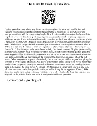 The Ethics Of Coaching Education
Playing sports has come a long way from a simple game played in one s backyard for fun and
pleasure, continuing on to professional athletes competing at high levels for glory, honour and
prestige. An athlete with the correct articulated, ethical decision making instruction has been able to
help them advance within their sport. Ongoing coaching education has been gaining importance
within our society. For those invested in athletics, there is a need to know what can result from athlete
s behaviours in sport, with a focus on tennis. In particular, sportsmanship, gamesmanship, unwritten
codes of behaviour, competitive orientation as ego or task driven, coaching orientation as an adult or
athlete centered, and the nature of sport are important ... Show more content on Helpwriting.net ...
Eitzen (2012) describes sport to be a rule bound activity that should promote fair play, sportsmanship,
and hard work, but there have been many unwritten rules, in particular within the sport of tennis that
do the opposite effect. Within tennis, players that self referee their own matches are required to make
lines calls and should give their opponent the benefit of the doubt when unsure of where the ball
landed. When an opponent or parent chants loudly this in turn can get inside a players head giving the
opponent a psychological advantage. As a player competing in tennis, an opponent would stomp their
feet loudly on the ground creating an impression that they were coming to the net, creating an unfair
tactic in the eyes of the other player. As Stewart (2014) stated, if a player wants to win at any cost,
rules and structures can be disregarded, creating an unfair victory for the opponent. Crone (1999)
stated that an athlete focusing on the end result or a win at all costs attitude, there then becomes a de
emphasis on the process that in turn leads to less sportsmanship and promotes
... Get more on HelpWriting.net ...
 