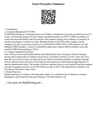 Gucci Executive Summary
1. Introduction
a. Company Background of LVMH
LVMH Moët Hennessy or famously knows as LVMH is a leading luxury goods provider based out of
France. Formed after merger of Louis Vuitton and Moët Hennessy in 1987, LVMH has plethora of
small and renowned brands under its portfolio with products ranging from clothing, to cosmetics to
jewelry to perfumes to watches to wines. Bernard Arnoult is the CEO of the company and the
company was able to generate revenues of over $28 billion USD in 2012. Their products are sold
through LVMH boutique s, which is controlled by them and is almost 2400 in numbers across the
world (LVMH Financial Report, 2013).
b. Company background of Gucci
One of the most successful Italian fashion and leather brand, Gucci belongs to French Company
Kering and is named after its founder Guccio Gucci. Founded in Florence in 1921, Gucci has since
then shot up to fame owing to its high end luxury fashion and leather products. It operates through
directly operated stores across the world and also the products are wholesaled through franchise or
upscale departmental stores. The number of directly operated stores is more than 450 and the company
was able to generate revenue of over $4.5 billion in sales in 2013. The brand itself is valued at over
$12 billion USD (Alice Chan, 2011).
2. Brand Overview
Brand marketing is no longer a hub and spoke model; it is a kaleidoscope of channels, customer
intelligence, and interactive and social elements. The Web channel is an
... Get more on HelpWriting.net ...
 