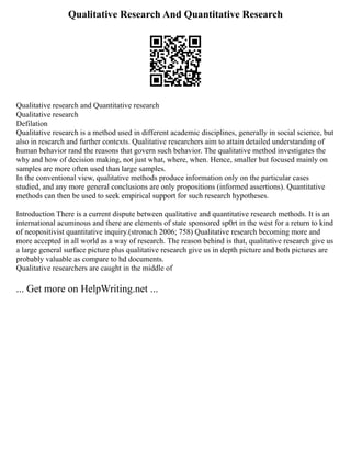 Qualitative Research And Quantitative Research
Qualitative research and Quantitative research
Qualitative research
Defilation
Qualitative research is a method used in different academic disciplines, generally in social science, but
also in research and further contexts. Qualitative researchers aim to attain detailed understanding of
human behavior rand the reasons that govern such behavior. The qualitative method investigates the
why and how of decision making, not just what, where, when. Hence, smaller but focused mainly on
samples are more often used than large samples.
In the conventional view, qualitative methods produce information only on the particular cases
studied, and any more general conclusions are only propositions (informed assertions). Quantitative
methods can then be used to seek empirical support for such research hypotheses.
Introduction There is a current dispute between qualitative and quantitative research methods. It is an
international acuminous and there are elements of state sponsored sp0rt in the west for a return to kind
of neopositivist quantitative inquiry.(stronach 2006; 758) Qualitative research becoming more and
more accepted in all world as a way of research. The reason behind is that, qualitative research give us
a large general surface picture plus qualitative research give us in depth picture and both pictures are
probably valuable as compare to hd documents.
Qualitative researchers are caught in the middle of
... Get more on HelpWriting.net ...
 