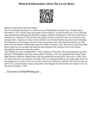 Historical Information About The Lovely Bones
Historical information about the setting:
The Lovely Bones takes place in a small town near Philadelphia, Pennsylvania. The plot begins
December 6, 1973 with the rape and murder of Susie Salmon. As Susie herself says, It was still back
when people believed things like that didn t happen. (Sebold 1) During the 1970s most serial killers
and rape were unheard of. The fact that many people weren t aware led to the very criminals living
amongst them. Awareness to these crimes started to rise with the feminist movement and technology.
The inspiration to the setting in this novel also comes from where the Sebold herself grew up. She
grew up in the suburbs of Philadelphia and she called it Nowhere, USA. She lived in some look alike
homes when she was an adult and made the same design for the setting in The Lovely Bones.
Biographical information about the author:
Alice Sebold was born on September 6, 1968 in Madison, Wisconsin. She moved and grew up in the
suburbs of Philadelphia. She many times called it Nowhere, USA. She graduated from Great Valley
High School in Malvern, Pennsylvania. She also graduated from Syracuse University in 1984. Alice
was raped when she was freshman in college. She was walking through an off campus park when she
was dragged in to a tunnel. She was severely sodomized, urinated on, and beat. She survived and was
told it was a miracle because many young ladies who dragged into that tunnel never made it out alive.
One day on October 5 1981
... Get more on HelpWriting.net ...
 