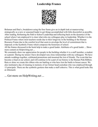 Leadership Frames
Bolaman and Deal s, breakdown using the four frame give an in depth look at maneuvering
strategically as a new or seasoned leader to get things accomplished with little discomfort as possible.
After reading, Reframing the Path to School Leadership and reflecting back on the dynamics of the
school where I am employed it is clear what roles my colleagues play in leadership. Whether it is the
Political Frame where most teachers reside due to their longevity in the building or the Human
Resource Frame due to the comfort level that seem to envelops the level of commitment that is
imposed; or the Symbolic Frame which composes the historians of school.
All the frames discussed in the book help to make a good leader. Attributes of a good leader ... Show
more content on Helpwriting.net ...
We constantly show our appreciation for people in the building whether it is a staff member, a student
or a parent. During my tenure I have developed very close relationships with my colleagues. We have
attends weddings together, celebrated promotions and mourned the lost of friends. The event that has
become a ritual at our school, and will continue to be a part of our history is the Human Pink Ribbon.
Rain or shine we create this ribbon who are battling or who have lost the battle to breast cancer. We
also instituted a day of cleaning in memory of our former head custodian who was employed through
15 principals. These are the symbolic gestures that make a staff cohesive. This is what good looks like
at Albemarle
... Get more on HelpWriting.net ...
 