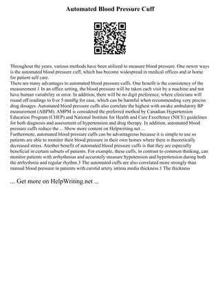 Automated Blood Pressure Cuff
Throughout the years, various methods have been utilized to measure blood pressure. One newer ways
is the automated blood pressure cuff, which has become widespread in medical offices and at home
for patient self care.
There are many advantages to automated blood pressure cuffs. One benefit is the consistency of the
measurement.1 In an office setting, the blood pressure will be taken each visit by a machine and not
have human variability or error. In addition, there will be no digit preference, where clinicians will
round off readings to 0 or 5 mmHg for ease, which can be harmful when recommending very precise
drug dosages. Automated blood pressure cuffs also correlate the highest with awake ambulatory BP
measurement (ABPM). AMPM is considered the preferred method by Canadian Hypertension
Education Program (CHEP) and National Institute for Health and Care Excellence (NICE) guidelines
for both diagnosis and assessment of hypertension and drug therapy. In addition, automated blood
pressure cuffs reduce the ... Show more content on Helpwriting.net ...
Furthermore, automated blood pressure cuffs can be advantageous because it is simple to use so
patients are able to monitor their blood pressure in their own homes where there is theoretically
decreased stress. Another benefit of automated blood pressure cuffs is that they are especially
beneficial in certain subsets of patients. For example, these cuffs, in contrast to common thinking, can
monitor patients with arrhythmias and accurately measure hypotension and hypertension during both
the arrhythmia and regular rhythm.3 The automated cuffs are also correlated more strongly than
manual blood pressure in patients with carotid artery intima media thickness.1 The thickness
... Get more on HelpWriting.net ...
 