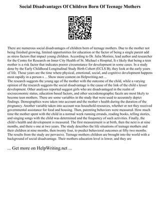 Social Disadvantages Of Children Born Of Teenage Mothers
There are numerous social disadvantages of children born of teenage mothers. Due to the mother not
being finished growing, limited opportunities for education or the factor of being a single parent add
as stress factors that impact young children. According to Dr. Julia Morinis, lead author and researcher
for the Centre for Research on Inner City Health of St. Michael s Hospital, It s likely that being a teen
mother is a risk factor that indicates poorer circumstance for development in some cases. In a study
done by the Early Childhood Longitudinal Study Birth Cohort (ECLS B), they look at the early years
of life. Those years are the time where physical, emotional, social, and cognitive development happens
most rapidly in a person s ... Show more content on Helpwriting.net ...
The research suggests the young age of the mother with the outcome of the child, while a varying
opinion of the research suggests the social disadvantage is the cause of the link of the child s lesser
development. Other analyses reported suggest girls who are disadvantaged in the realm of
socioeconomic status, education based factors, and other sociodemographic facets are most likely to
become teen mothers. There are some variables in the study that were used to accurately depict
findings. Demographics were taken into account and the mother s health during the duration of the
pregnancy. Another variable taken into account was household resources, whether or not they received
governmental assistance for food and housing. Then, parenting behaviors were measured. How much
time the mother spent with the child in a normal week running errands, reading books, telling stories,
and singing songs with the child was determined and the frequency of such activities. Finally, the
child s health and development is measured. The first measurement is at birth, then the next is at nine
months, and there s one at two years. The study describes the life situations of teenage mothers and
their children at nine months, then twenty four, to predict behavioral outcomes at fifty two months.
The results from the study are pervasive. Teenage mothers children are brought into the world with a
background of social disadvantage. Their mothers education level is lower, and they are
... Get more on HelpWriting.net ...
 