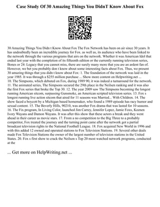 Case Study Of 30 Amazing Things You DidnT Know About Fox
30 Amazing Things You Didn t Know About Fox The Fox Network has been on air since 30 years. It
has undoubtedly been an incredible journey for Fox. as well as, its audience who have been linked to
the network through the various programs that airs on the network. Whether it was American Idol that
ended last year with the completion of its fifteenth edition or the currently running television series,
Bones or 24: Legacy that you cannot miss, there are surely many more that you are an ardent fan of.
However, we bet you probably don t know about some interesting facts about Fox. Thus, we present
30 amazing things that you didn t know about Fox: 1. The foundation of the network was laid in the
year 1985. It was through a $255 million purchase ... Show more content on Helpwriting.net ...
10. The Simpsons, which debuted on Fox, during 1989 90, it was indeed a turnaround for the network.
11. The animated series, The Simpsons secured the 29th place in the Neilsen ranking and it was also
the first Fox series that broke the Top 30. 12. The year 2009 saw The Simpsons becoming the longest
running American sitcom, surpassing Gunsmoke, an American scripted television series. 13. Fox s
longest running live action sitcom that aired for 11 seasons was Married... With Children. 14. The
show faced a boycott by a Michigan based homemaker, who found a 1989 episode has racy humor and
sexual content. 15. The Beverly Hills, 90210, was another Fox drama that was lasted for 10 seasons.
16. The Fix program, In Living Color, launched Jim Carrey, Jennifer Lopez, Jamie Foxx, Keenen
Ivory Wayans and Damon Wayans. It was after this show that these actors a break and they went
ahead in their career as movie stars. 17. From a no competition to the Big Three to a probably
competitor, Fox treated the journey and the turning point came after the network got a partial
broadcast television rights to the National Football League. 18. Fox acquired New World in 1996 and
with this added 12 owned and operated stations to Fox Television Stations. 19. Several other deals
made Fox Television Stations the owner of the largest number of television stations in the United
States. 20. Fox s first show to crack the Neilson s Top 20 most watched network programs, conducted
at the
... Get more on HelpWriting.net ...
 