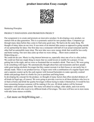 product innovation Essay example
Marketing Principles
PRODUCT INNOVATION AND PROMOTION PROJECT
Our assignment is to create and promote an innovative product. In developing a new product, we
started with an idea generation. This is a systematic search for new product ideas. Companies go
through many ideas before they come to find some good ones. We had to do the same thing. We
thought of many ideas on our own. It was more of an internal idea source as opposed to going outside
of our partnership for ideas. Our first idea was a restaurant with half of it an actual restaurant and the
other half an automobile tuner shop. The next idea was a new energy drink that would be less costly
and better tasting. Our next idea came up when we were sitting ... Show more content on
Helpwriting.net ...
We could not do cars. Music is a big interest between us, especially since one of us is a disc jockey.
We could not find one single thing in music that we could invent or modify for a project. It was
getting late in the night, and we were so frustrated that we needed a drink. That was it. We were going
to do something with liquor. We automatically thought about bars and restaurants and how people
order great tasting alcoholic beverages but they cannot recreate it at their house or can rarely buy it
already made. There is our product/service. A liquor store with a combination of a regular liquor store
and a separate counter up by the cash register with licensed bartenders to make specialty cocktail
drinks and package them in a bottle for you to purchase and bring home.
In developing the concept for the product, we thought of many factors that effect alcohol drinkers of
all kinds (of legal age, of course). We were going to provide a service to all those drinkers who love to
sit back at home and drink bar quality beverages without trying to make it themselves. It would be less
time consuming because someone will be making it for you. All drink makers will be licensed
bartenders with certificates posted. The menu will attract to college, older adults, and even newly
turned 21 year olds who want to try different kinds of beverages. The store will have an in store menu
with take home menus available.
... Get more on HelpWriting.net ...
 