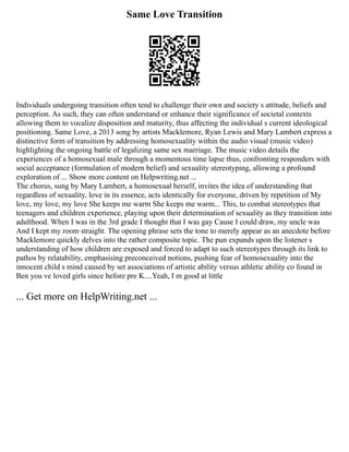 Same Love Transition
Individuals undergoing transition often tend to challenge their own and society s attitude, beliefs and
perception. As such, they can often understand or enhance their significance of societal contexts
allowing them to vocalize disposition and maturity, thus affecting the individual s current ideological
positioning. Same Love, a 2013 song by artists Macklemore, Ryan Lewis and Mary Lambert express a
distinctive form of transition by addressing homosexuality within the audio visual (music video)
highlighting the ongoing battle of legalizing same sex marriage. The music video details the
experiences of a homosexual male through a momentous time lapse thus, confronting responders with
social acceptance (formulation of modern belief) and sexuality stereotyping, allowing a profound
exploration of ... Show more content on Helpwriting.net ...
The chorus, sung by Mary Lambert, a homosexual herself, invites the idea of understanding that
regardless of sexuality, love in its essence, acts identically for everyone, driven by repetition of My
love, my love, my love She keeps me warm She keeps me warm... This, to combat stereotypes that
teenagers and children experience, playing upon their determination of sexuality as they transition into
adulthood. When I was in the 3rd grade I thought that I was gay Cause I could draw, my uncle was
And I kept my room straight. The opening phrase sets the tone to merely appear as an anecdote before
Macklemore quickly delves into the rather composite topic. The pun expands upon the listener s
understanding of how children are exposed and forced to adapt to such stereotypes through its link to
pathos by relatability, emphasising preconceived notions, pushing fear of homosexuality into the
innocent child s mind caused by set associations of artistic ability versus athletic ability co found in
Ben you ve loved girls since before pre K....Yeah, I m good at little
... Get more on HelpWriting.net ...
 