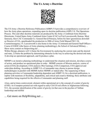 The Us Army s Doctrine
The US Army s Doctrine Reference Publication (ADRP) 5 0 provides a comprehensive overview of
how the Army plans operations, expanding upon its doctrine publication (ADP) 5 0, The Operations
Process. This and other doctrine materials are produced by the Army s Combined Arms Doctrine
Directorate, United States Army Combined Arms Center (CAC) at Fort Leavenworth, Kansas. Most
famously, then CAC Commander Lt. General David Petraeus, before his later ignominious downfall
as Director of CIA, spearheaded the production in 2006 of Army Field Manual FM 3 24,
Counterinsurgency. Ft. Leavenworth is also home to the Army s Command and General Staff Officer s
Course (CGSOC) (the basics of Army planning methodology), the School of Advanced Military ...
Show more content on Helpwriting.net ...
Within Design, planners will 1) frame the Environment by analyzing the current state and the desired
end state, 2) frame the problem by determining obstacles in the way to achieving the desired end state,
3) develop an operational approach, and 4) produce a plan.
MDMP is an iterative planning methodology to understand the situation and mission, develop a course
of action, and produce an operational plan or order . MDMP consists of Mission analysis, course of
action (COA) development, COA analysis (War Gaming), COA Comparison, COA approval and
order/plan drafting. According to ADRP 5 0, a Commander may choose to pursue design
methodologies in parallel with MDMP, before MDMP, or indeed after. The sequencing of these
planning activities is Commander/leadership dependent and ADRP 5 0, for a doctrinal publication, is
replete with mentions of flexibility, adaptability, and critical and creative thinking; these attributes and
capabilities being required for the effective Commander and planning staff.
A key, and at times controversial, element within operational art is the concept of a center of gravity
(COG). As Crumpton pointed out with regard to early CIA/US mil efforts in Afghanistan following
9/11, the accurate identification of the center of gravity (in that case in the psyches of Taliban
leadership) and skillful
... Get more on HelpWriting.net ...
 