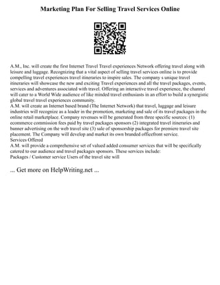 Marketing Plan For Selling Travel Services Online
A.M., Inc. will create the first Internet Travel Travel experiences Network offering travel along with
leisure and luggage. Recognizing that a vital aspect of selling travel services online is to provide
compelling travel experiences travel itineraries to inspire sales. The company s unique travel
itineraries will showcase the new and exciting Travel experiences and all the travel packages, events,
services and adventures associated with travel. Offering an interactive travel experience, the channel
will cater to a World Wide audience of like minded travel enthusiasts in an effort to build a synergistic
global travel travel experiences community.
A.M. will create an Internet based brand (The Internet Network) that travel, luggage and leisure
industries will recognize as a leader in the promotion, marketing and sale of its travel packages in the
online retail marketplace. Company revenues will be generated from three specific sources: (1)
ecommerce commission fees paid by travel packages sponsors (2) integrated travel itineraries and
banner advertising on the web travel site (3) sale of sponsorship packages for premiere travel site
placement. The Company will develop and market its own branded officefront service.
Services Offered
A.M. will provide a comprehensive set of valued added consumer services that will be specifically
catered to our audience and travel packages sponsors. These services include:
Packages / Customer service Users of the travel site will
... Get more on HelpWriting.net ...
 
