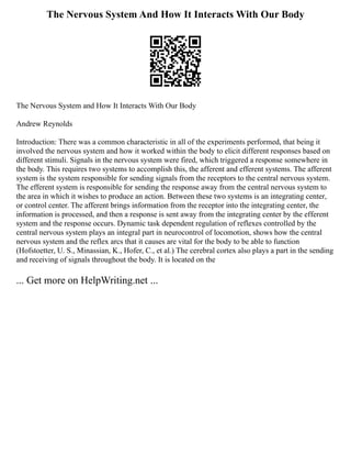 The Nervous System And How It Interacts With Our Body
The Nervous System and How It Interacts With Our Body
Andrew Reynolds
Introduction: There was a common characteristic in all of the experiments performed, that being it
involved the nervous system and how it worked within the body to elicit different responses based on
different stimuli. Signals in the nervous system were fired, which triggered a response somewhere in
the body. This requires two systems to accomplish this, the afferent and efferent systems. The afferent
system is the system responsible for sending signals from the receptors to the central nervous system.
The efferent system is responsible for sending the response away from the central nervous system to
the area in which it wishes to produce an action. Between these two systems is an integrating center,
or control center. The afferent brings information from the receptor into the integrating center, the
information is processed, and then a response is sent away from the integrating center by the efferent
system and the response occurs. Dynamic task dependent regulation of reflexes controlled by the
central nervous system plays an integral part in neurocontrol of locomotion, shows how the central
nervous system and the reflex arcs that it causes are vital for the body to be able to function
(Hofstoetter, U. S., Minassian, K., Hofer, C., et al.) The cerebral cortex also plays a part in the sending
and receiving of signals throughout the body. It is located on the
... Get more on HelpWriting.net ...
 