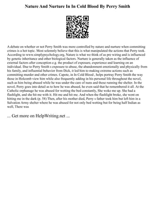 Nature And Nurture In In Cold Blood By Perry Smith
A debate on whether or not Perry Smith was more controlled by nature and nurture when committing
crimes is a hot topic. Most solemnly believe that this is what manipulated the actions that Perry took.
According to www.simplypsychology.org, Nature is what we think of as pre wiring and is influenced
by genetic inheritance and other biological factors. Nurture is generally taken as the influence of
external factors after conception e.g. the product of exposure, experience and learning on an
individual. Due to Perry Smith s exposure to abuse, the abandonment emotionally and physically from
his family, and influential behavior from Dick, it led him to making extreme actions such as
committing murder and other crimes. Capote, in In Cold Blood , helps portray Perry Smith the way
those in Holcomb view him while also frequently adding in his personal life throughout the novel,
such as him being abused while he was under the care of nuns and those running the shelter. In the
novel, Perry goes into detail as to how he was abused, he even said that he remembered it all. At the
Catholic orphanage he was abused for wetting the bed constantly, She woke me up. She had a
flashlight, and she hit me with it. Hit me and hit me. And when the flashlight broke, she went on
hitting me in the dark (p. 58) Then, after his mother died, Perry s father took him but left him in a
Salvation Army shelter where he was abused for not only bed wetting but for being half Indian as
well, There was
... Get more on HelpWriting.net ...
 
