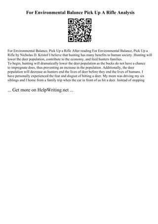 For Environmental Balance Pick Up A Rifle Analysis
For Environmental Balance, Pick Up a Rifle After reading For Environmental Balance, Pick Up a
Rifle by Nicholas D. Kristof I believe that hunting has many benefits to human society. Hunting will
lower the deer population, contribute to the economy, and feed hunters families.
To begin, hunting will dramatically lower the deer population as the bucks do not have a chance
to impregnate does, thus preventing an increase in the population. Additionally, the deer
population will decrease as hunters end the lives of deer before they end the lives of humans. I
have personally experienced the fear and disgust of hitting a deer. My mom was driving my six
siblings and I home from a family trip when the car in front of us hit a deer. Instead of stopping
... Get more on HelpWriting.net ...
 